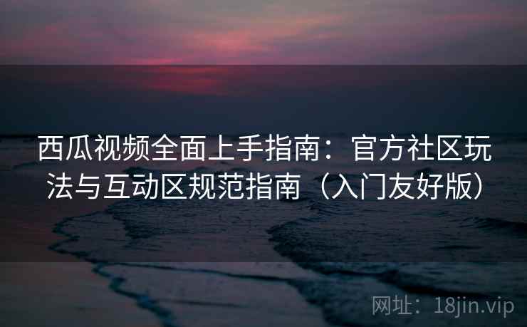 西瓜视频全面上手指南:官方社区玩法与互动区规范指南(入门友好版)