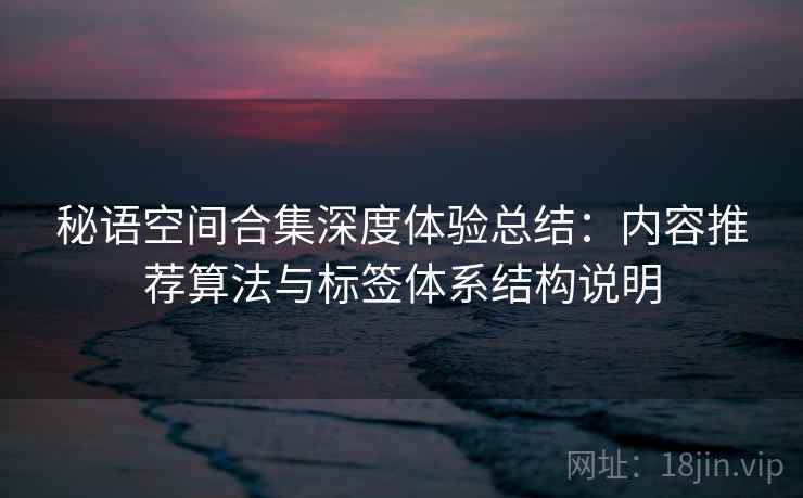 秘语空间合集深度体验总结:内容推荐算法与标签体系结构说明