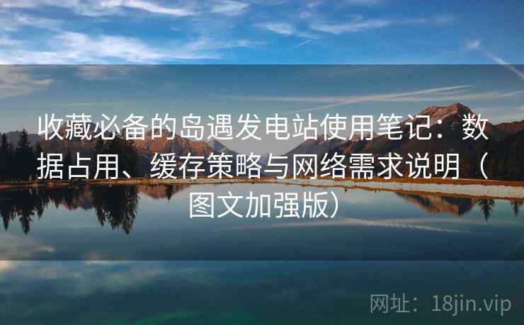收藏必备的岛遇发电站使用笔记:数据占用、缓存策略与网络需求说明(图文加强版) 第2张 收藏必备的岛遇发电站使用笔记:数据占用、缓存策略与网络需求说明(图文加强版) 第2张