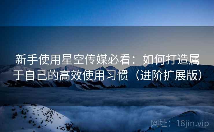 新手使用星空传媒必看:如何打造属于自己的高效使用习惯(进阶扩展版)