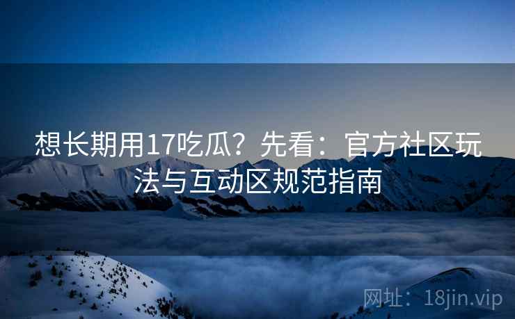 想长期用17吃瓜?先看:官方社区玩法与互动区规范指南