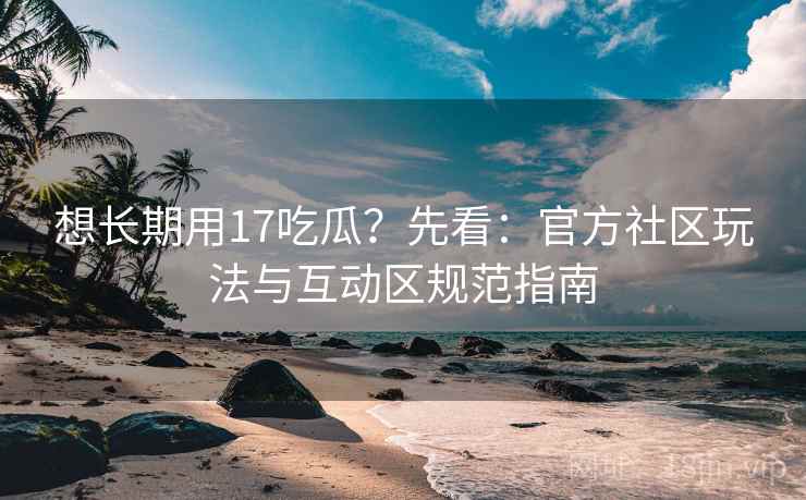 想长期用17吃瓜?先看:官方社区玩法与互动区规范指南